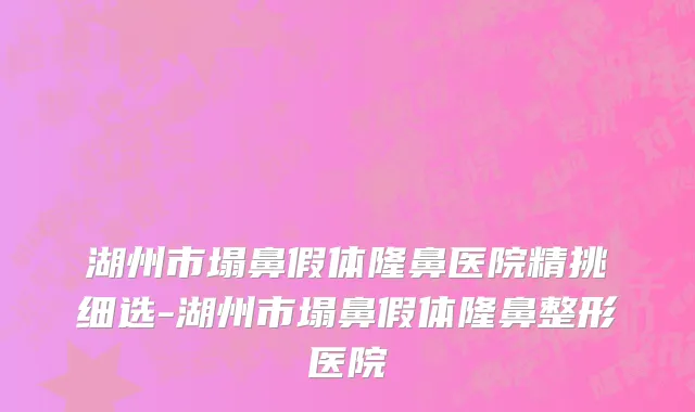 湖州市塌鼻假体隆鼻医院精挑细选-湖州市塌鼻假体隆鼻整形医院