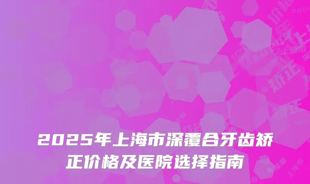 2025年上海市深覆合牙齿矫正价格及医院选择指南