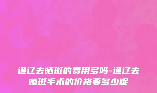 通辽去晒斑的费用多吗-通辽去晒斑手术的价格要多少呢