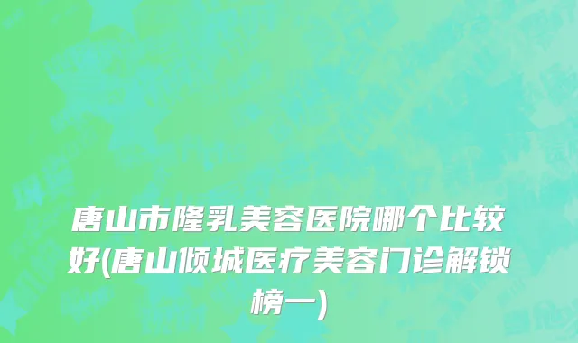 唐山市隆乳美容医院哪个比较好(唐山倾城医疗美容门诊解锁榜一)
