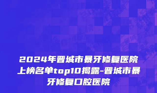 2024年晋城市暴牙修复医院上榜名单top10揭露-晋城市暴牙修复口腔医院