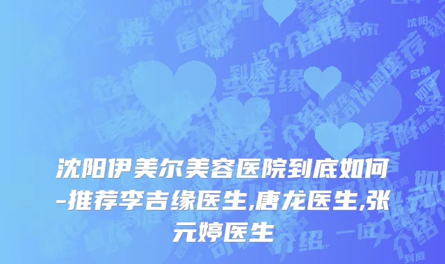 沈阳伊美尔美容医院到底如何-推荐李吉缘医生,唐龙医生,张元婷医生