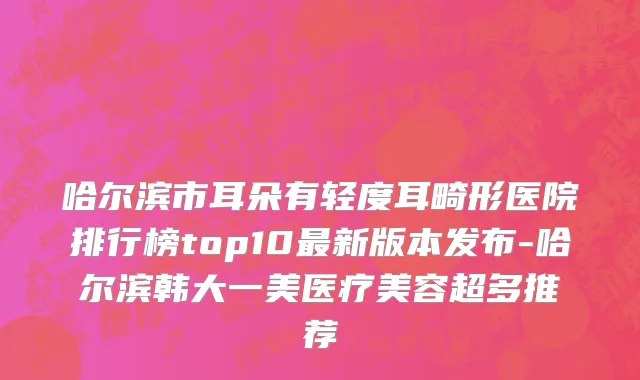 哈尔滨市耳朵有轻度耳畸形医院排行榜top10最新版本发布-哈尔滨韩大一美医疗美容超多推荐