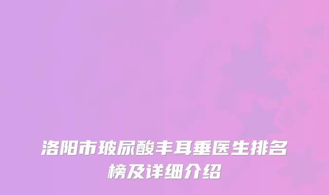 洛阳市玻尿酸丰耳垂医生排名榜及详细介绍