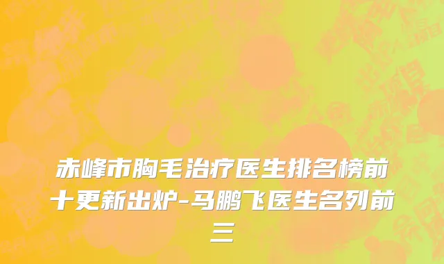 赤峰市胸毛治疗医生排名榜前十更新出炉-马鹏飞医生名列前三