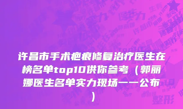 许昌市手术疤痕修复治疗医生在榜名单top10供你参考（郭丽娜医生名单实力现场一一公布）