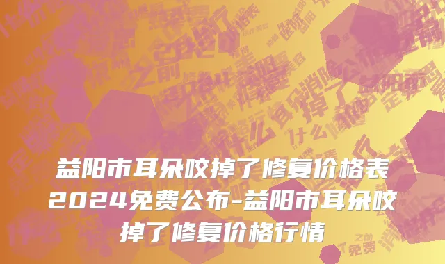 益阳市耳朵咬掉了修复价格表2024免费公布-益阳市耳朵咬掉了修复价格行情