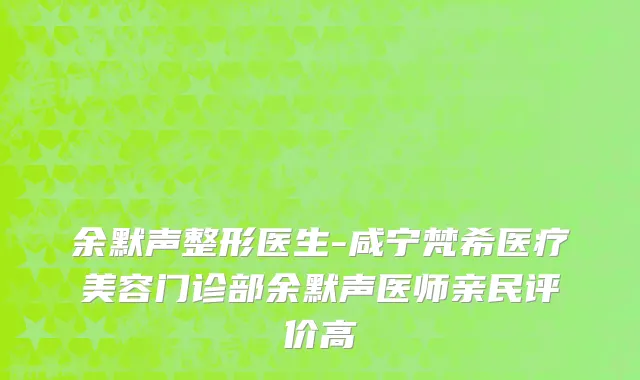 余默声整形医生-咸宁梵希医疗美容门诊部余默声医师亲民评价高