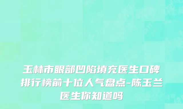 玉林市眼部凹陷填充医生口碑排行榜前十位人气盘点-陈玉兰医生你知道吗