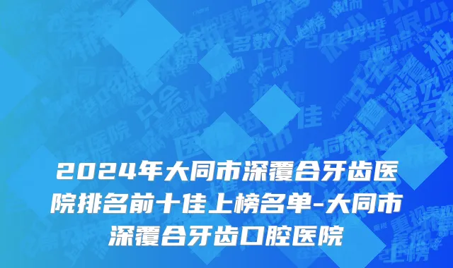 2024年大同市深覆合牙齿医院排名前十佳上榜名单-大同市深覆合牙齿口腔医院