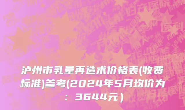 泸州市乳晕再造术价格表(收费标准)参考(2024年5月均价为：3644元）