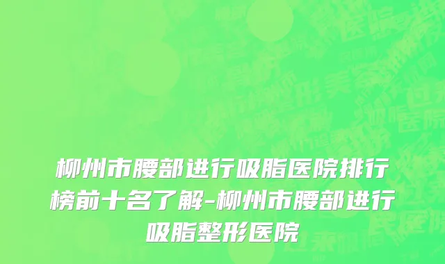 柳州市腰部进行吸脂医院排行榜前十名了解-柳州市腰部进行吸脂整形医院