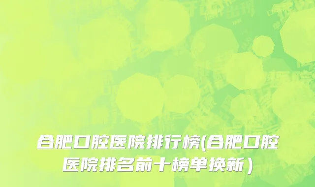 合肥口腔医院排行榜(合肥口腔医院排名前十榜单换新）