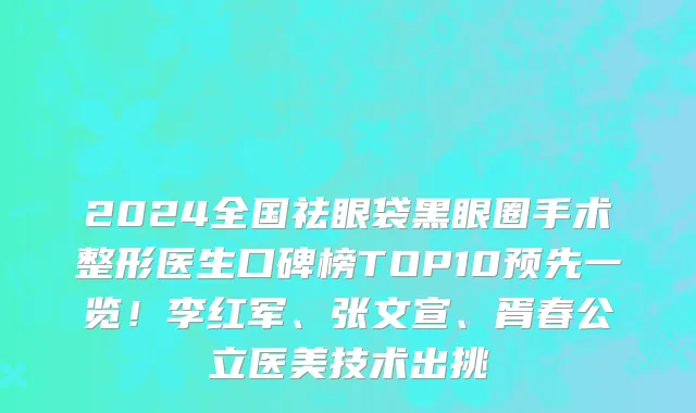 2024全国祛眼袋黑眼圈手术整形医生口碑榜TOP10预先一览!李红军、张文宣、胥春公立医美技术出挑