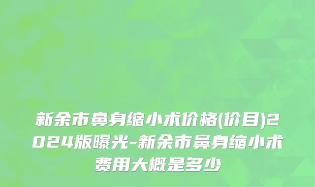 新余市鼻身缩小术价格(价目)2024版曝光-新余市鼻身缩小术费用大概是多少