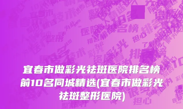 宜春市做彩光祛斑医院排名榜前10名同城精选(宜春市做彩光祛斑整形医院)