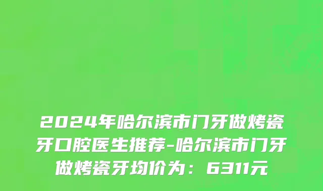 2024年哈尔滨市门牙做烤瓷牙口腔医生推荐-哈尔滨市门牙做烤瓷牙均价为：6311元