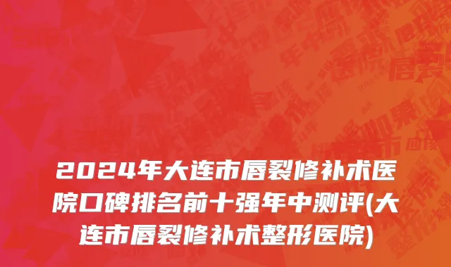 2024年大连市唇裂修补术医院口碑排名前十强年中测评(大连市唇裂修补术整形医院)