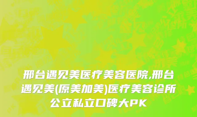 邢台遇见美医疗美容医院,邢台遇见美(原美加美)医疗美容诊所公立私立口碑大PK