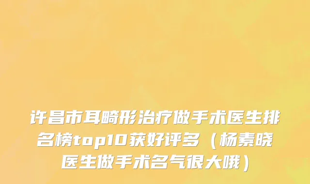 许昌市耳畸形治疗做手术医生排名榜top10获好评多（杨素晓医生做手术名气很大哦）