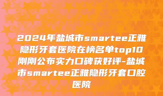 2024年盐城市smartee正雅隐形牙套医院在榜名单top10刚刚公布实力口碑获好评-盐城市smartee正雅隐形牙套口腔医院