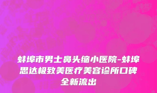 蚌埠市男士鼻头缩小医院-蚌埠思达极致美医疗美容诊所口碑全新流出