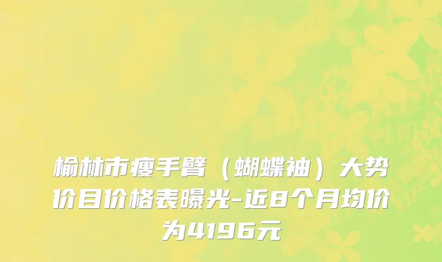 榆林市瘦手臂（蝴蝶袖）大势价目价格表曝光-近8个月均价为4196元