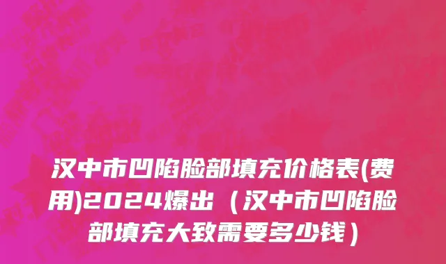 汉中市凹陷脸部填充价格表(费用)2024爆出（汉中市凹陷脸部填充大致需要多少钱）