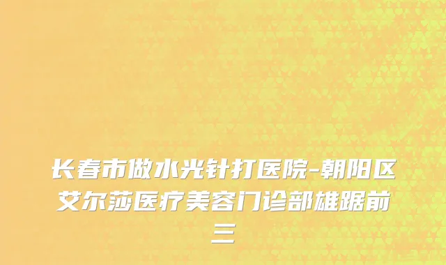长春市做水光针打医院-朝阳区艾尔莎医疗美容门诊部雄踞前三