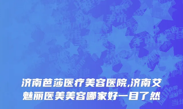 济南芭莎医疗美容医院,济南艾魅丽医美美容哪家好一目了然
