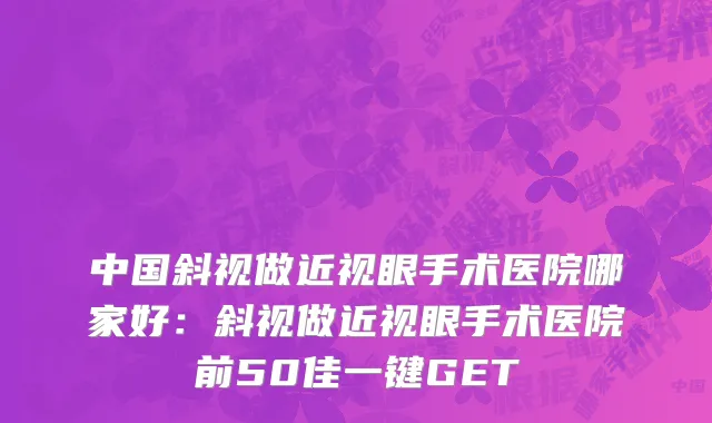 中国斜视做近视眼手术医院哪家好：斜视做近视眼手术医院前50佳一键GET