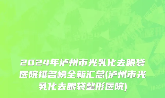 2024年泸州市光乳化去眼袋医院排名榜全新汇总(泸州市光乳化去眼袋整形医院)