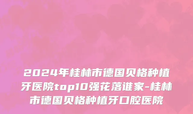 2024年桂林市德国贝格种植牙医院top10强花落谁家-桂林市德国贝格种植牙口腔医院
