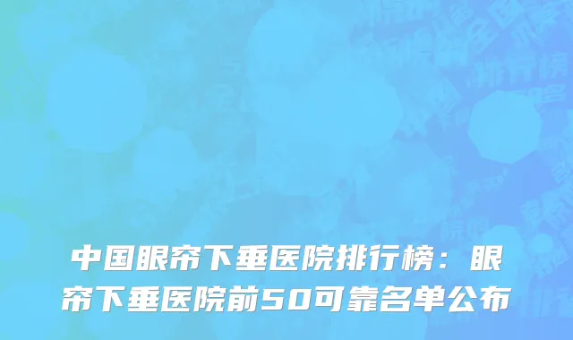 中国眼帘下垂医院排行榜：眼帘下垂医院前50可靠名单公布