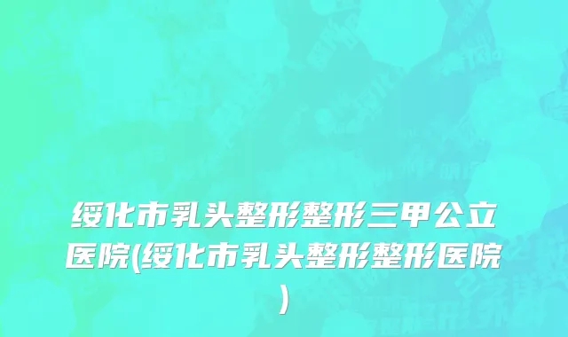 绥化市乳头整形整形三甲公立医院(绥化市乳头整形整形医院)