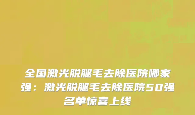 全国激光脱腿毛去除医院哪家强：激光脱腿毛去除医院50强名单惊喜上线