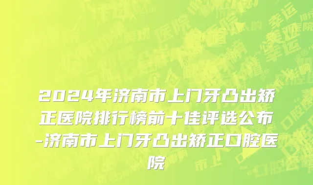 2024年济南市上门牙凸出矫正医院排行榜前十佳评选公布-济南市上门牙凸出矫正口腔医院