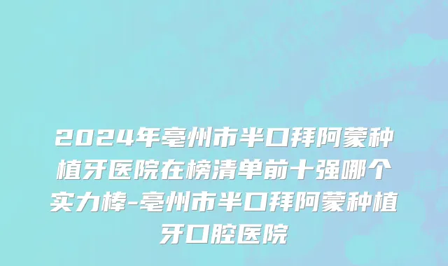 2024年亳州市半口拜阿蒙种植牙医院在榜清单前十强哪个实力棒-亳州市半口拜阿蒙种植牙口腔医院