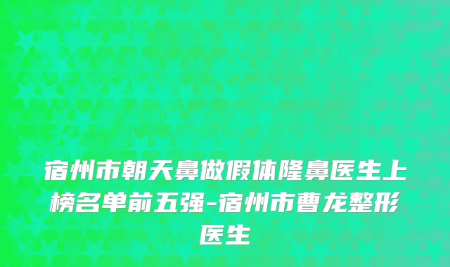宿州市朝天鼻做假体隆鼻医生上榜名单前五强-宿州市曹龙整形医生