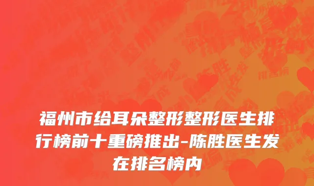 福州市给耳朵整形整形医生排行榜前十重磅推出-陈胜医生发在排名榜内