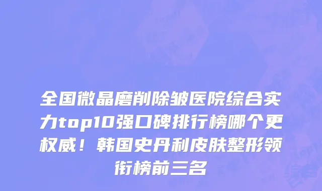全国微晶磨削除皱医院综合实力top10强口碑排行榜哪个更权威!韩国史丹利皮肤整形领衔榜前三名