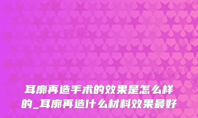 耳廓再造手术的效果是怎么样的_耳廓再造什么材料效果最好