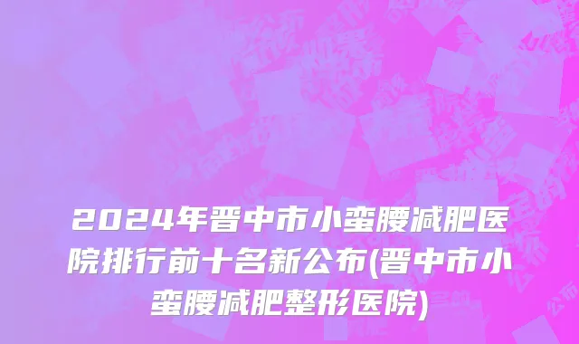 2024年晋中市小蛮腰减肥医院排行前十名新公布(晋中市小蛮腰减肥整形医院)