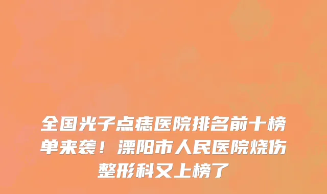 全国光子点痣医院排名前十榜单来袭！溧阳市人民医院烧伤整形科又上榜了