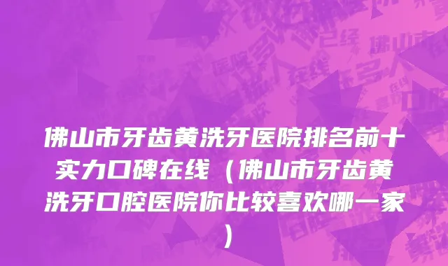 佛山市牙齿黄洗牙医院排名前十实力口碑在线（佛山市牙齿黄洗牙口腔医院你比较喜欢哪一家）