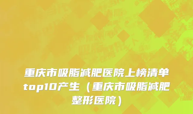 重庆市吸脂减肥医院上榜清单top10产生（重庆市吸脂减肥整形医院）