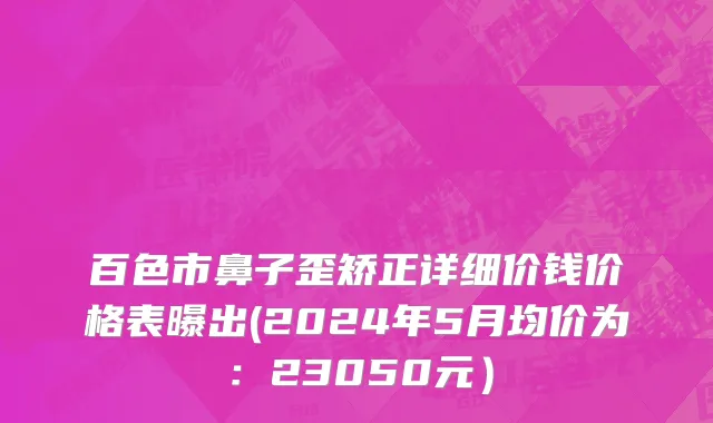百色市鼻子歪矫正详细价钱价格表曝出(2024年5月均价为：23050元）