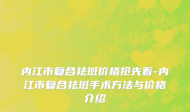 内江市复合祛斑价格抢先看-内江市复合祛斑手术方法与价格介绍