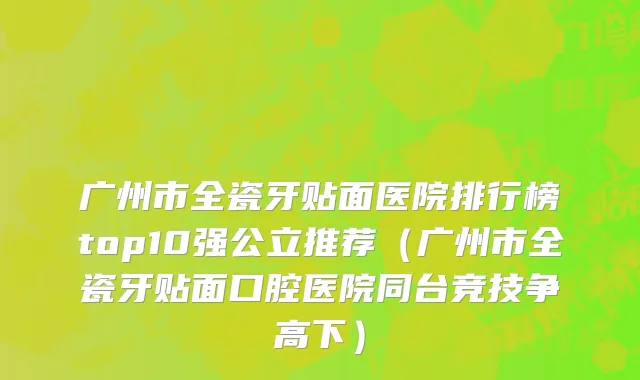 广州市全瓷牙贴面医院排行榜top10强公立推荐（广州市全瓷牙贴面口腔医院同台竞技争高下）
