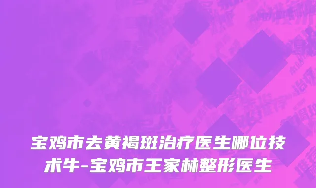 宝鸡市去黄褐斑治疗医生哪位技术牛-宝鸡市王家林整形医生